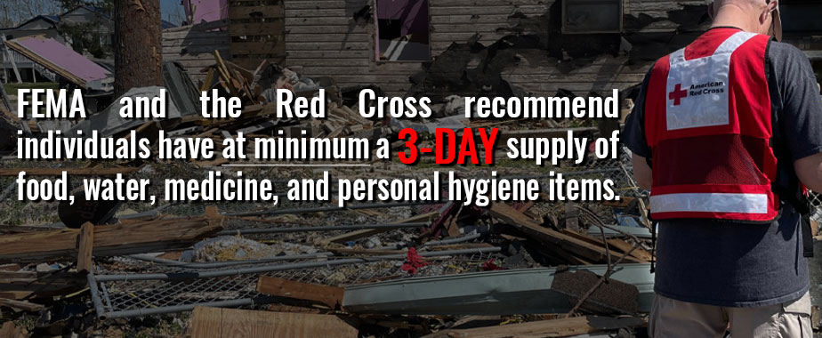 FEMA and the Red Cross recommend individuals have at minimum a 3-day supply of food, water, medicine and personal hygiene items.