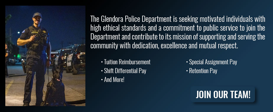 The Glendora Police Department is seeking motivated individuals with high ethical standards and a commitment to public service to join the Department and contribute to its mission of supporting and serving the community with dedication, excellence and mutual respect. -Tuition Reimbursement -Special Assignment Pay -Shift Differential Pay -Retention Pay -And More! | Join our team